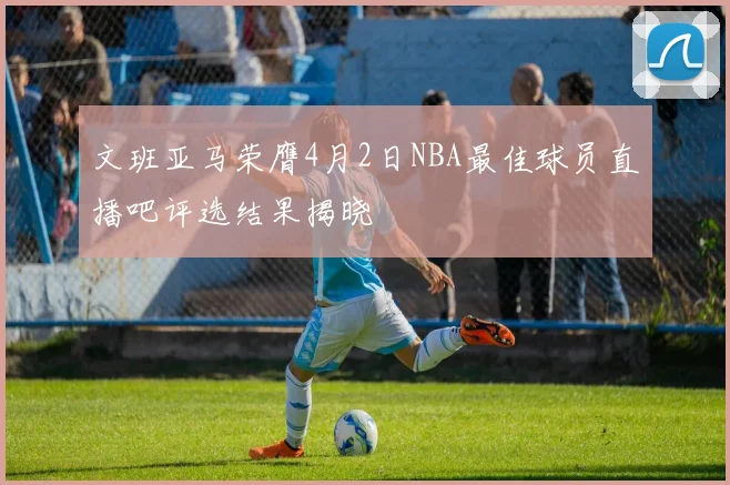 文班亚马荣膺4月2日NBA最佳球员直播吧评选结果揭晓