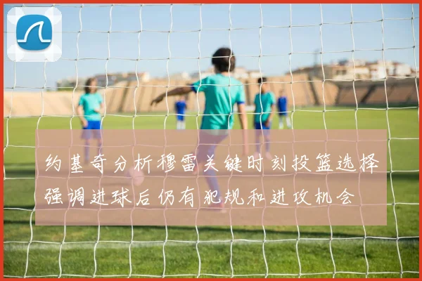 约基奇分析穆雷关键时刻投篮选择强调进球后仍有犯规和进攻机会
