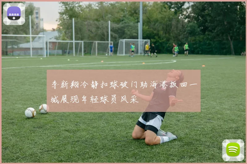 李新翔冷静扣球破门助海港扳回一城展现年轻球员风采