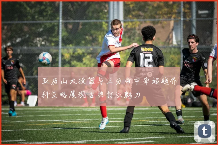 亚历山大投篮与三分命中率超越乔科艾略展现古典打法魅力