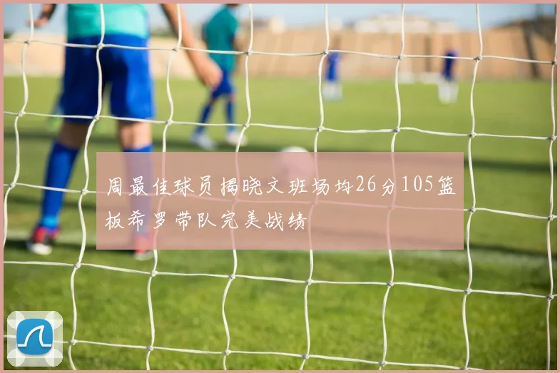 周最佳球员揭晓文班场均26分105篮板希罗带队完美战绩