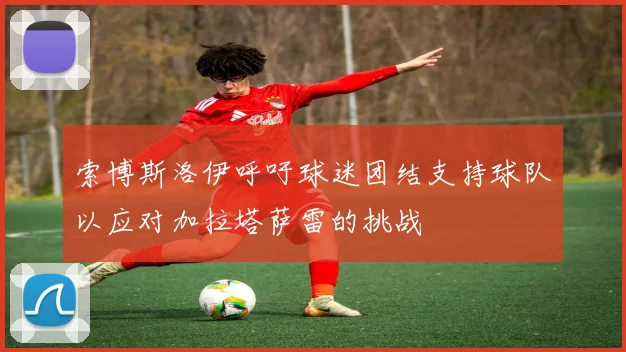 索博斯洛伊呼吁球迷团结支持球队以应对加拉塔萨雷的挑战