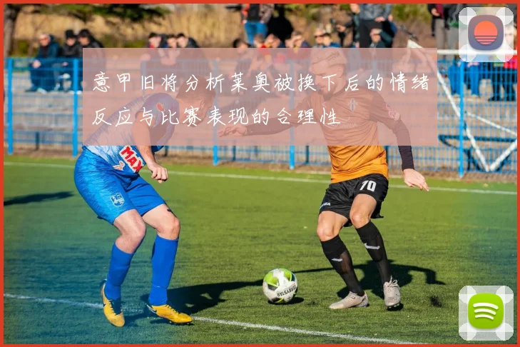 意甲旧将分析莱奥被换下后的情绪反应与比赛表现的合理性