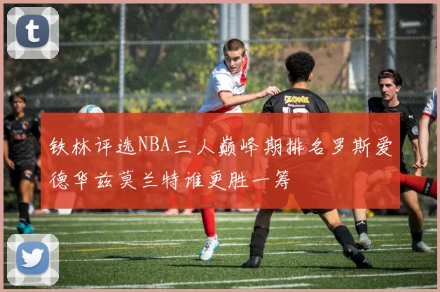 铁林评选NBA三人巅峰期排名罗斯爱德华兹莫兰特谁更胜一筹