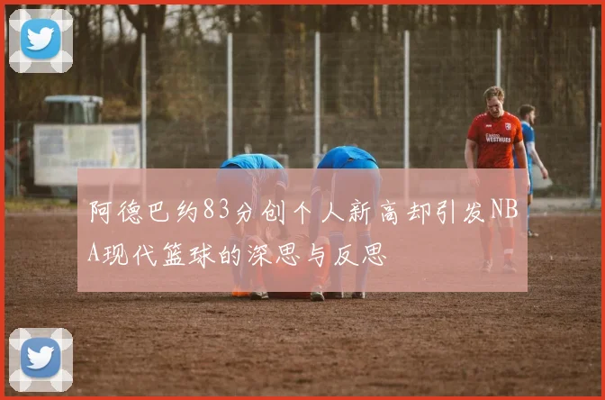 阿德巴约83分创个人新高却引发NBA现代篮球的深思与反思