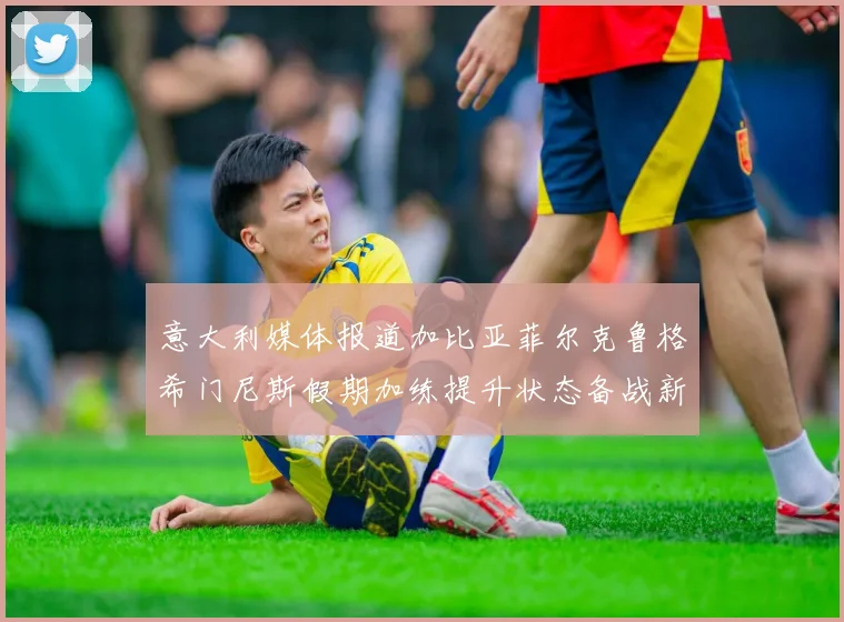 意大利媒体报道加比亚菲尔克鲁格希门尼斯假期加练提升状态备战新赛季