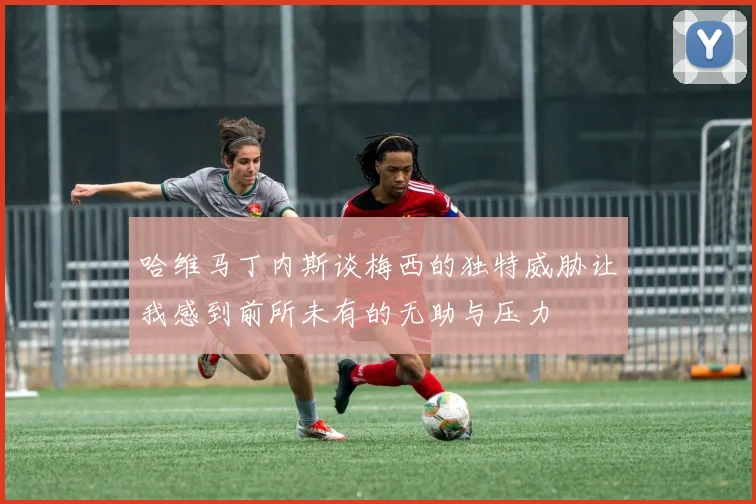 哈维马丁内斯谈梅西的独特威胁让我感到前所未有的无助与压力