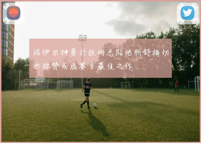 诺伊尔神勇扑救姆总贴地斩舒梅切尔称赞或成赛季最佳之作