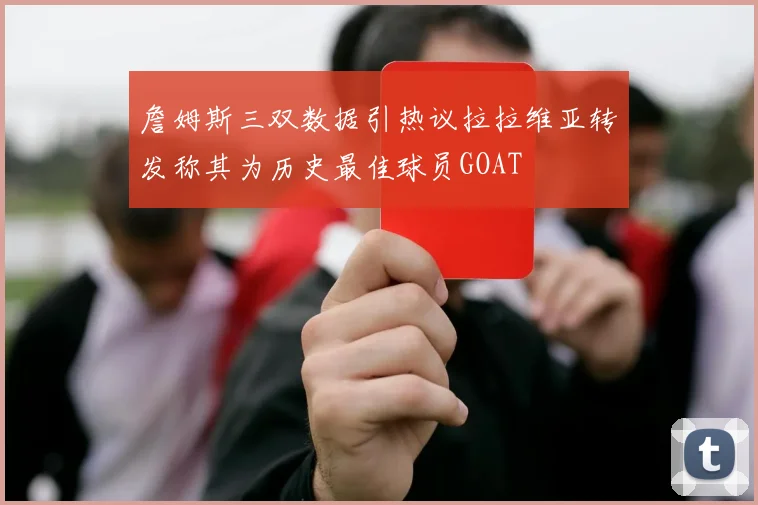 詹姆斯三双数据引热议拉拉维亚转发称其为历史最佳球员GOAT