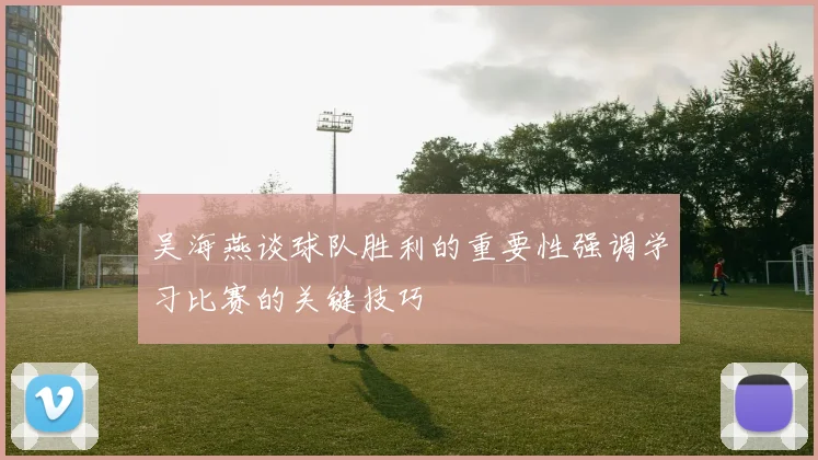 吴海燕谈球队胜利的重要性强调学习比赛的关键技巧