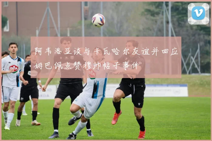 阿韦洛亚谈与卡瓦哈尔友谊并回应姆巴佩点赞穆帅帖子事件