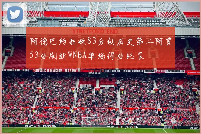 阿德巴约狂砍83分创历史第二阿贾53分刷新WNBA单场得分纪录
