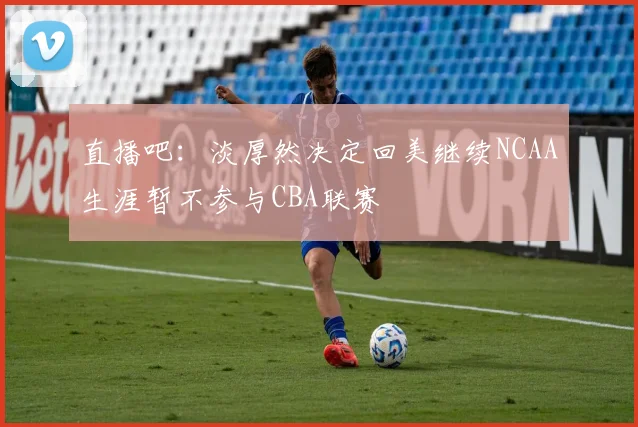 直播吧：淡厚然决定回美继续NCAA生涯暂不参与CBA联赛
