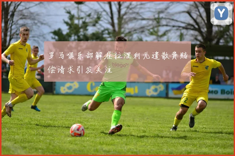 罗马俱乐部解雇拉涅利无遣散费赔偿请求引发关注