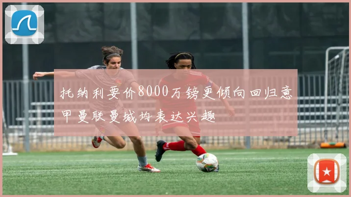 托纳利要价8000万镑更倾向回归意甲曼联曼城均表达兴趣