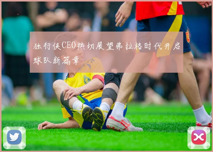 独行侠CEO热切展望弗拉格时代开启球队新篇章