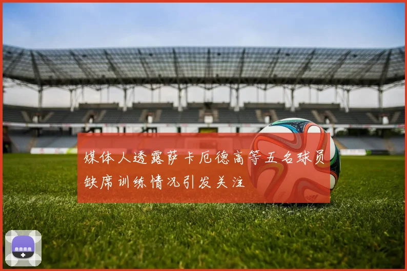 媒体人透露萨卡厄德高等五名球员缺席训练情况引发关注