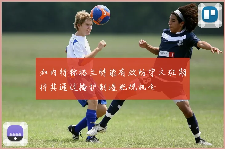加内特称格兰特能有效防守文班期待其通过掩护制造犯规机会