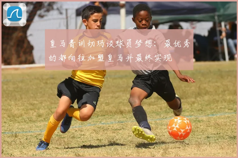 皇马青训切玛谈球员梦想：最优秀的都向往加盟皇马并最终实现