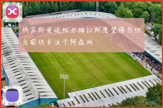 热苏斯重返帕尔梅拉斯愿望强烈但当前仍专注于阿森纳