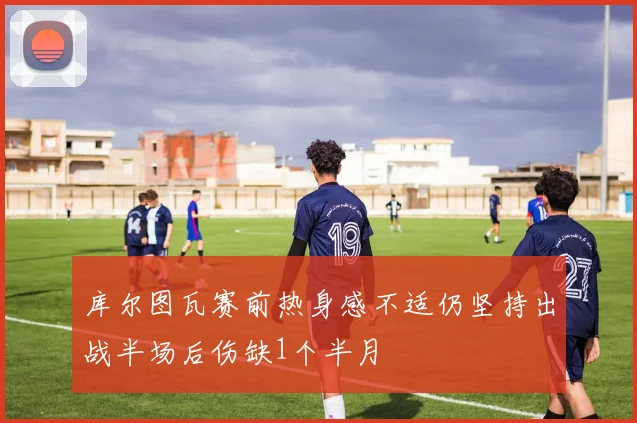 库尔图瓦赛前热身感不适仍坚持出战半场后伤缺1个半月