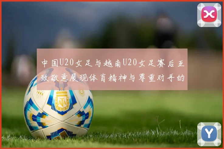 中国U20女足与越南U20女足赛后互致敬意展现体育精神与尊重对手的风范