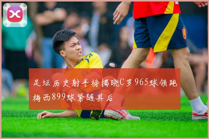 足坛历史射手榜揭晓C罗965球领跑梅西899球紧随其后