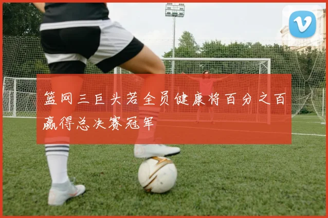 篮网三巨头若全员健康将百分之百赢得总决赛冠军