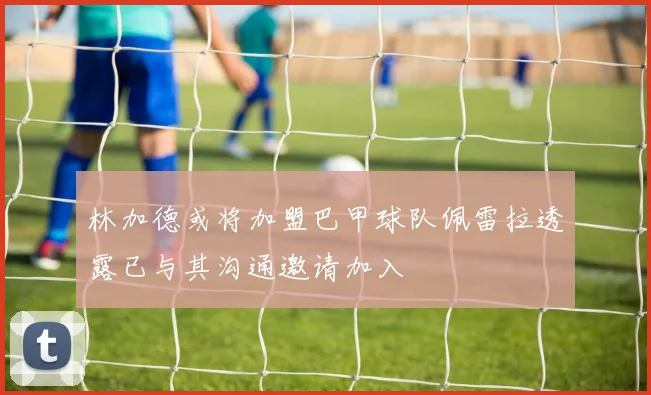 林加德或将加盟巴甲球队佩雷拉透露已与其沟通邀请加入