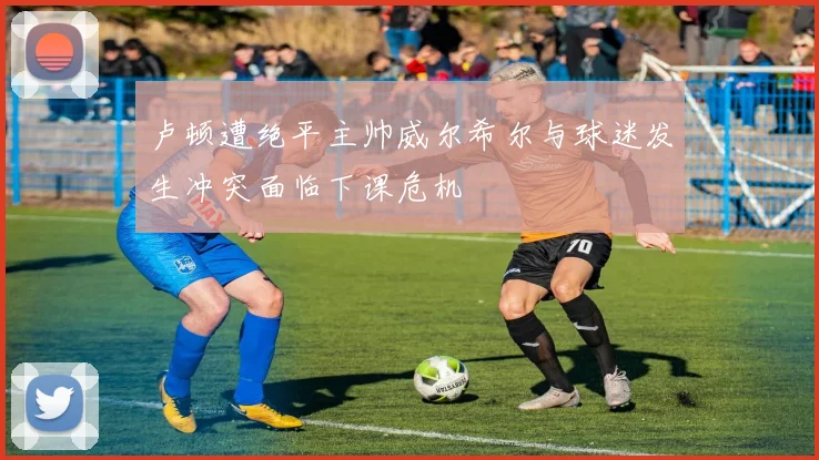 卢顿遭绝平主帅威尔希尔与球迷发生冲突面临下课危机