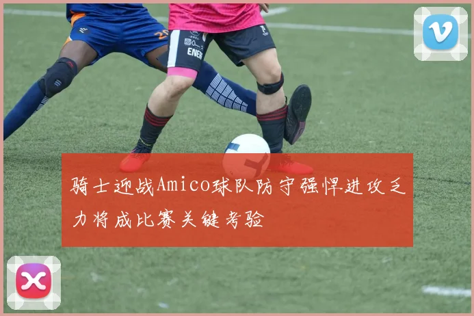 骑士迎战Amico球队防守强悍进攻乏力将成比赛关键考验