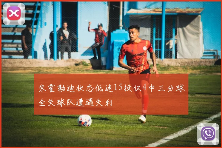 朱霍勒迪状态低迷15投仅4中三分球全失球队遭遇失利