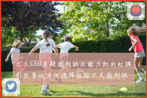 尤文CEO质疑裁判执法能力凯利红牌引发争议为何选择经验不足裁判执法欧冠比赛
