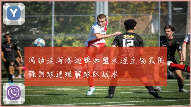 冯劲谈海港边锋加盟大连主场氛围强烈球迷理解球队战术