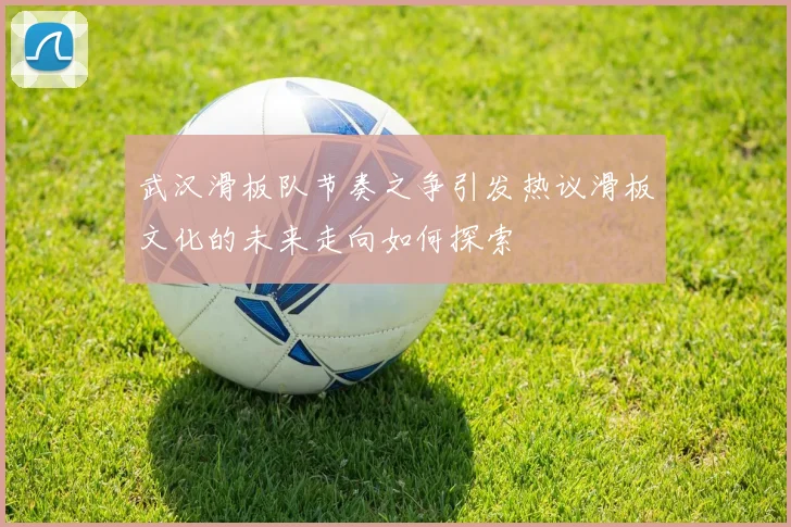 武汉滑板队节奏之争引发热议滑板文化的未来走向如何探索